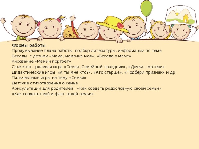 Формы работы Продумывание плана работы, подбор литературы, информации по теме Беседы с детьми «Мама, мамочка моя», «Беседа о маме» Рисование «Мамин портрет» Сюжетно – ролевая игра «Семья. Семейный праздник», «Дочки – матери» Дидактические игры: «А ты мне кто?», «Кто старше», «Подбери признак» и др. Пальчиковые игры на тему «Семья» Детские стихотворения о семье Консультации для родителей : «Как создать родословную своей семьи» «Как создать герб и флаг своей семьи»  
