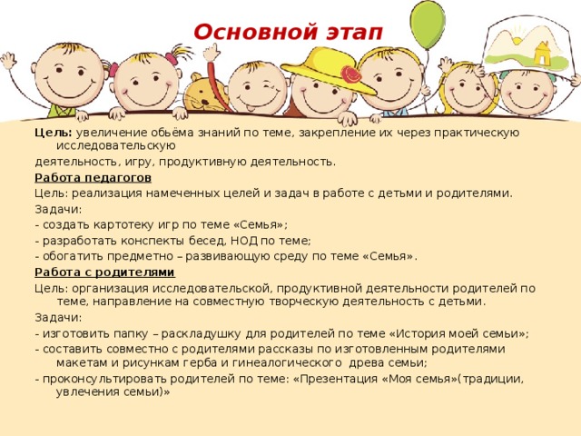 Основной этап Цель: увеличение обьёма знаний по теме, закрепление их через практическую исследовательскую деятельность, игру, продуктивную деятельность. Работа педагогов Цель: реализация намеченных целей и задач в работе с детьми и родителями. Задачи: - создать картотеку игр по теме «Семья»; - разработать конспекты бесед, НОД по теме; - обогатить предметно – развивающую среду по теме «Семья». Работа с родителями Цель: организация исследовательской, продуктивной деятельности родителей по теме, направление на совместную творческую деятельность с детьми. Задачи: - изготовить папку – раскладушку для родителей по теме «История моей семьи»; - составить совместно с родителями рассказы по изготовленным родителями макетам и рисункам герба и гинеалогического древа семьи; - проконсультировать родителей по теме: «Презентация «Моя семья»(традиции, увлечения семьи)» 