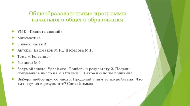 Общеобразовательные программы начального общего образования   УМК «Планета знаний» Математика 2 класс часть 2 Авторы: Башмаков М.И., Нефедова М.Г. Тема «Половина» Задание № 9 Задумай число. Удвой его. Прибавь к результату 2. Подели полученное число на 2. Отними 1. Какое число ты получил? Выбери любое другое число. Проделай с ним те же действия. Что ты получил в результате? Сделай вывод. 