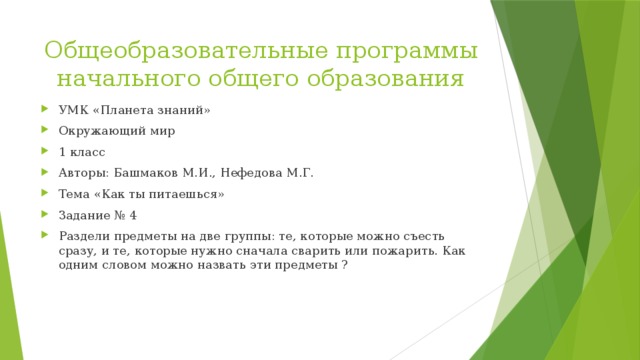 Общеобразовательные программы начального общего образования УМК «Планета знаний» Окружающий мир 1 класс Авторы: Башмаков М.И., Нефедова М.Г. Тема «Как ты питаешься» Задание № 4 Раздели предметы на две группы: те, которые можно съесть сразу, и те, которые нужно сначала сварить или пожарить. Как одним словом можно назвать эти предметы ? 