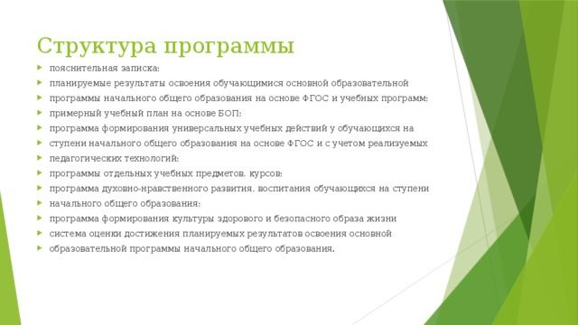 Структура программы пояснительная записка; планируемые результаты освоения обучающимися основной образовательной программы начального общего образования на основе ФГОС и учебных программ; примерный учебный план на основе БОП; программа формирования универсальных учебных действий у обучающихся на ступени начального общего образования на основе ФГОС и с учетом реализуемых педагогических технологий; программы отдельных учебных предметов, курсов; программа духовно-нравственного развития, воспитания обучающихся на ступени начального общего образования; программа формирования культуры здорового и безопасного образа жизни система оценки достижения планируемых результатов освоения основной образовательной программы начального общего образования. 
