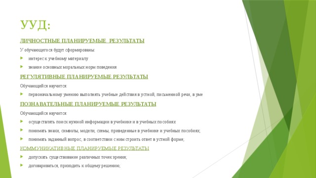 УУД: ЛИЧНОСТНЫЕ ПЛАНИРУЕМЫЕ РЕЗУЛЬТАТЫ У обучающегося будут сформированы: интерес к учебному материалу знание основных моральных норм поведения РЕГУЛЯТИВНЫЕ ПЛАНИРУЕМЫЕ РЕЗУЛЬТАТЫ Обучающийся научится: первоначальному умению выполнять учебные действия в устной, письменной речи, в уме ПОЗНАВАТЕЛЬНЫЕ ПЛАНИРУЕМЫЕ РЕЗУЛЬТАТЫ Обучающийся научится: осуществлять поиск нужной информации в учебнике и в учебных пособиях понимать знаки, символы, модели, схемы, приведенные в учебнике и учебных пособиях; понимать заданный вопрос, в соответствии с ним строить ответ в устной форме; КОММУНИКАТИВНЫЕ ПЛАНИРУЕМЫЕ РЕЗУЛЬТАТЫ допускать существование различных точек зрения; договариваться, приходить к общему решению; 