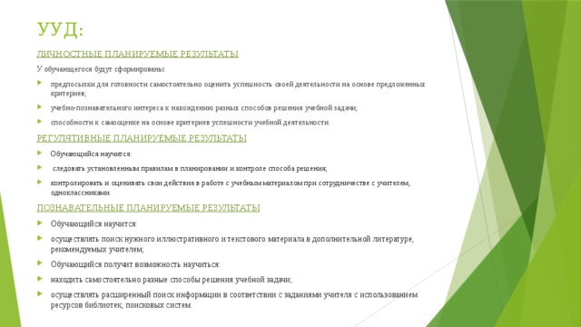 УУД: ЛИЧНОСТНЫЕ ПЛАНИРУЕМЫЕ РЕЗУЛЬТАТЫ У обучающегося будут сформированы: предпосылки для готовности самостоятельно оценить успешность своей деятельности на основе предложенных критериев; учебно-познавательного интереса к нахождению разных способов решения учебной задачи; способности к самооценке на основе критериев успешности учебной деятельности. РЕГУЛЯТИВНЫЕ ПЛАНИРУЕМЫЕ РЕЗУЛЬТАТЫ Обучающийся научится:  следовать установленным правилам в планировании и контроле способа решения; контролировать и оценивать свои действия в работе с учебным материалом при сотрудничестве с учителем, одноклассниками. ПОЗНАВАТЕЛЬНЫЕ ПЛАНИРУЕМЫЕ РЕЗУЛЬТАТЫ Обучающийся научится: осуществлять поиск нужного иллюстративного и текстового материала в дополнительной литературе, рекомендуемых учителем; Обучающийся получит возможность научиться: находить самостоятельно разные способы решения учебной задачи; осуществлять расширенный поиск информации в соответствии с заданиями учителя с использованием ресурсов библиотек, поисковых систем.  
