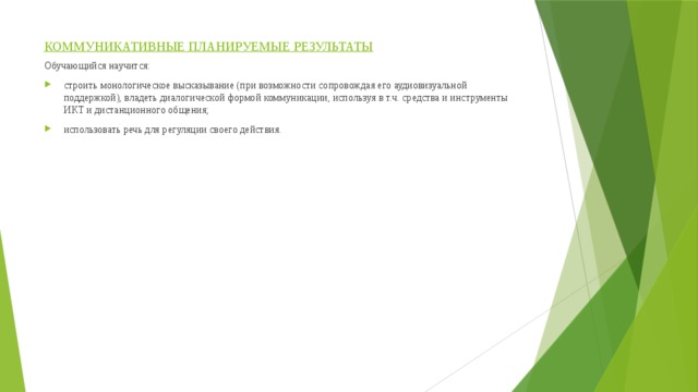 КОММУНИКАТИВНЫЕ ПЛАНИРУЕМЫЕ РЕЗУЛЬТАТЫ Обучающийся научится: строить монологическое высказывание (при возможности сопровождая его аудиовизуальной поддержкой), владеть диалогической формой коммуникации, используя в т.ч. средства и инструменты ИКТ и дистанционного общения; использовать речь для регуляции своего действия. 