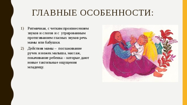 главные особенности: Ритмичная, с четким произнесением звуков и слогов и с утрированным протягиванием гласных звуков речь мамы или бабушки. Действия мамы – поглаживание ручек и ножек малыша, массаж, покачивание ребенка – которые дают новые тактильные ощущения младенцу. 