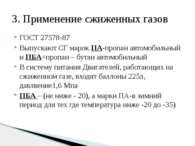 3. Применение сжиженных газов ГОСТ 27578-87 Выпускают СГ марок ПА -пропан автомобильный и ПБА =пропан – бутан автомобильный В систему питания Двигателей, работающих на сжиженном газе, входят баллоны 225л, давлвение1,6 Мпа ПБА – (не ниже - 20), а марки ПА-в зимний период для тех где температура ниже -20 до -35) 