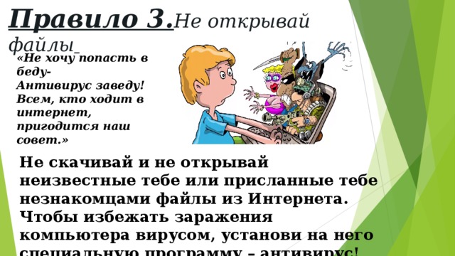 Правило 3. Не открывай файлы  «Не хочу попасть в беду- Антивирус заведу! Всем, кто ходит в интернет, пригодится наш совет.» Не скачивай и не открывай неизвестные тебе или присланные тебе незнакомцами файлы из Интернета. Чтобы избежать заражения компьютера вирусом, установи на него специальную программу – антивирус! 