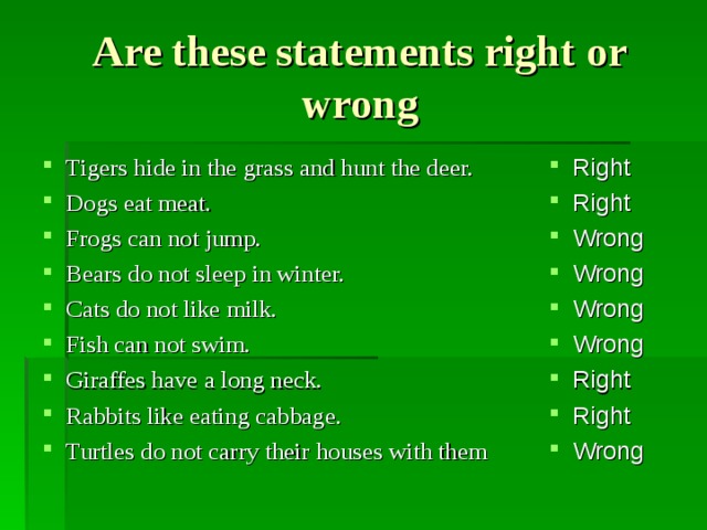 Are these statements right or wrong Tigers hide in the grass and hunt the deer. Dogs eat meat. Frogs can not jump. Bears do not sleep in winter. Cats do not like milk. Fish can not swim. Giraffes have a long neck. Rabbits like eating cabbage. Turtles do not carry their houses with them   Right Right Wrong Wrong Wrong Wrong Right Right Wrong         