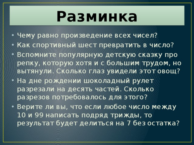 Разминка Чему равно произведение всех чисел? Как спортивный шест превратить в число? Вспомните популярную детскую сказку про репку, которую хотя и с большим трудом, но вытянули. Сколько глаз увидели этот овощ? На дне рождении шоколадный рулет разрезали на десять частей. Сколько разрезов потребовалось для этого? Верите ли вы, что если любое число между 10 и 99 написать подряд трижды, то результат будет делиться на 7 без остатка? 