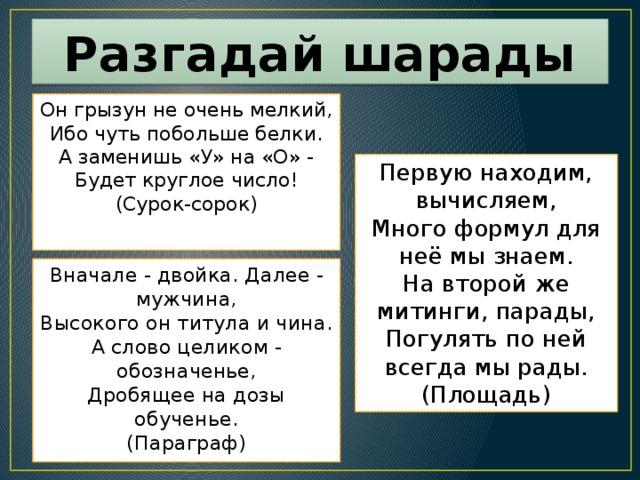 Разгадай шарады Он грызун не очень мелкий, Ибо чуть побольше белки. А заменишь «У» на «О» - Будет круглое число! (Сурок-сорок) Первую находим, вычисляем, Много формул для неё мы знаем. На второй же митинги, парады, Погулять по ней всегда мы рады. (Площадь) Вначале - двойка. Далее - мужчина, Высокого он титула и чина. А слово целиком - обозначенье, Дробящее на дозы обученье. (Параграф) 