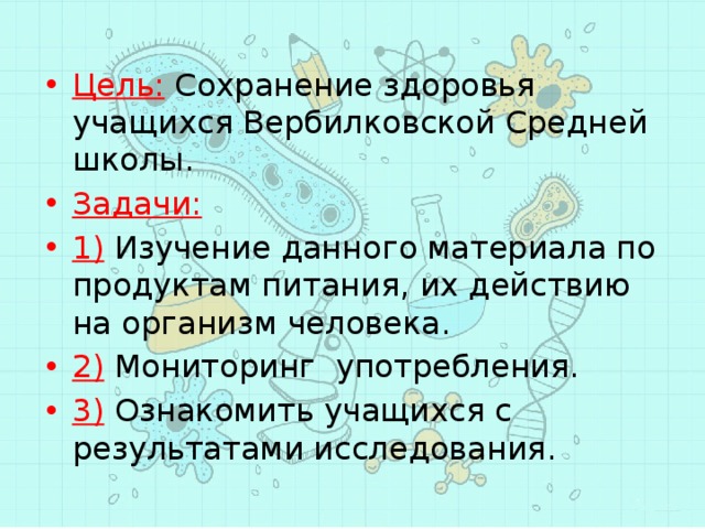 Цель: Сохранение здоровья учащихся Вербилковской Средней школы. Задачи: 1) Изучение данного материала по продуктам питания, их действию на организм человека. 2) Мониторинг употребления. 3) Ознакомить учащихся с результатами исследования. 