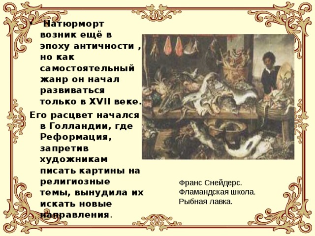  Натюрморт возник ещё в эпоху античности , но как самостоятельный жанр он начал развиваться только в XVII веке. Его расцвет начался в Голландии, где Реформация, запретив художникам писать картины на религиозные темы, вынудила их искать новые направления . Франс Снейдерс. Фламандская школа. Рыбная лавка. 