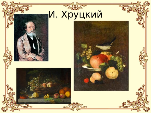 И. Хруцкий Ива́н Трофимович Хруцкий — белорусский художник, живописец, шляхтич герба Лелива. Известен своими натюрмортами и групповыми портретами. Родился: 8 февраля 1810 г., Российская империя Умер: 26 января 1885 г. (74 года), Российская империя Работы: Натюрморт. Фрукты и цветы, В комнатах усадьбы художника И.Ф. Хруцкого  