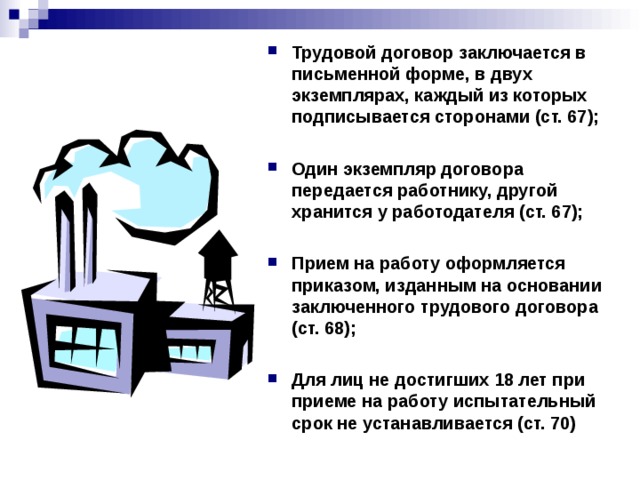 Трудовой договор заключается в письменной форме, в двух экземплярах, каждый из которых подписывается сторонами (ст. 67);  Один экземпляр договора передается работнику, другой хранится у работодателя (ст. 67);  Прием на работу оформляется приказом, изданным на основании заключенного трудового договора (ст. 68);  Для лиц не достигших 18 лет при приеме на работу испытательный срок не устанавливается (ст. 70)   