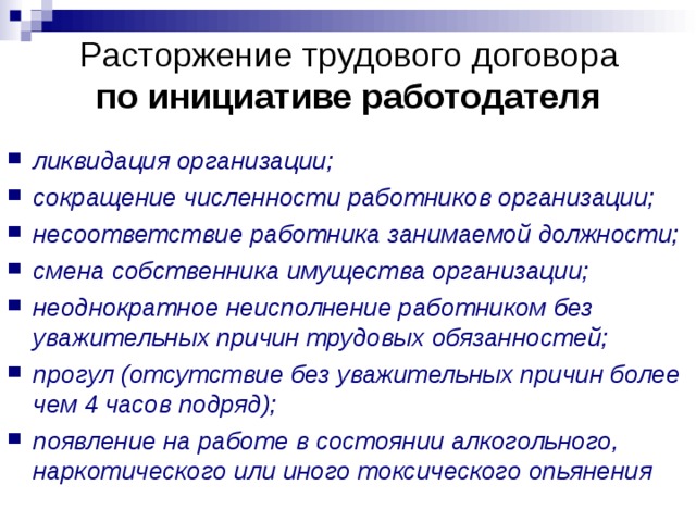 Расторжение трудового договора  по инициативе работодателя ликвидация организации; сокращение численности работников организации; несоответствие работника занимаемой должности; смена собственника имущества организации; неоднократное неисполнение работником без уважительных причин трудовых обязанностей; прогул (отсутствие без уважительных причин более чем 4 часов подряд); появление на работе в состоянии алкогольного, наркотического или иного токсического опьянения  