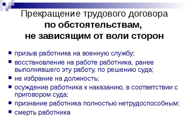 Прекращение трудового договора  по обстоятельствам,  не зависящим от воли сторон призыв работника на военную службу; восстановление на работе работника, ранее выполнявшего эту работу, по решению суда; не избрание на должность; осуждение работника к наказанию, в соответствии с приговором суда; признание работника полностью нетрудоспособным; смерть работника  