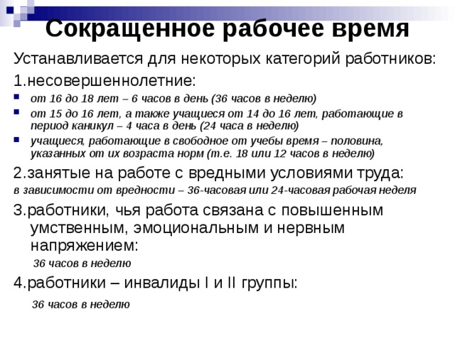 Сокращенное рабочее время Устанавливается для некоторых категорий работников: 1.несовершеннолетние: от 16 до 18 лет – 6 часов в день (36 часов в неделю) от 15 до 16 лет, а также учащиеся от 14 до 16 лет, работающие в период каникул – 4 часа в день (24 часа в неделю) учащиеся, работающие в свободное от учебы время – половина, указанных от их возраста норм (т.е. 18 или 12 часов в неделю) 2.занятые на работе с вредными условиями труда: в зависимости от вредности – 36-часовая или 24-часовая рабочая неделя 3.работники, чья работа связана с повышенным умственным, эмоциональным и нервным напряжением:  36 часов в неделю 4.работники – инвалиды I и II группы:  36 часов в неделю 