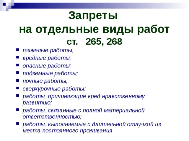 Запреты  на отдельные виды работ  ст.  265, 268 тяжелые работы; вредные работы; опасные работы; подземные работы; ночные работы; сверхурочные работы; работы, причиняющие вред нравственному развитию; работы, связанные с полной материальной ответственностью; работы, выполняемые с длительной отлучкой из места постоянного проживания 