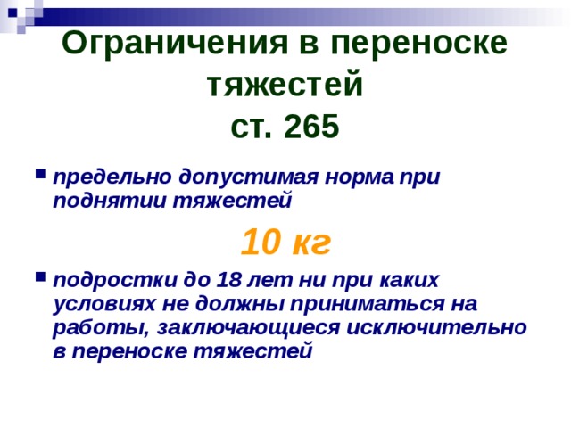 Ограничения в переноске тяжестей  ст. 265 предельно допустимая норма при поднятии тяжестей 10 кг подростки до 18 лет ни при каких условиях не должны приниматься на работы, заключающиеся исключительно в переноске тяжестей 