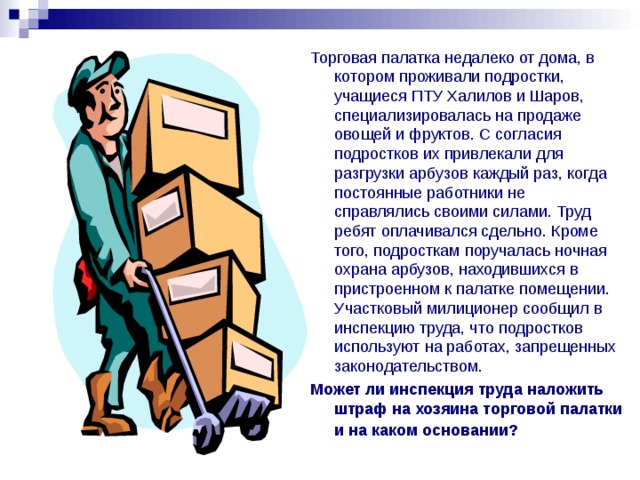 Торговая палатка недалеко от дома, в котором проживали подростки, учащиеся ПТУ Халилов и Шаров, специализировалась на продаже овощей и фруктов. С согласия подростков их привлекали для разгрузки арбузов каждый раз, когда постоянные работники не справлялись своими силами. Труд ребят оплачивался сдельно. Кроме того, подросткам поручалась ночная охрана арбузов, находившихся в пристроенном к палатке помещении. Участковый милиционер сообщил в инспекцию труда, что подростков используют на работах, запрещенных законодательством. Может ли инспекция труда наложить штраф на хозяина торговой палатки и на каком  основании? 