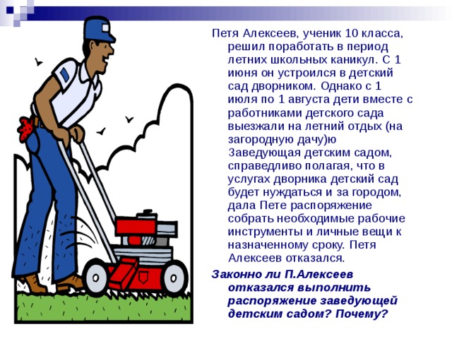 Петя Алексеев, ученик 10 класса, решил поработать в период летних школьных каникул. С 1 июня он устроился в детский сад дворником. Однако с 1 июля по 1 августа дети вместе с работниками детского сада выезжали на летний отдых (на загородную дачу)ю Заведующая детским садом, справедливо полагая, что в услугах дворника детский сад будет нуждаться и за городом, дала Пете распоряжение собрать необходимые рабочие инструменты и личные вещи к назначенному сроку. Петя Алексеев отказался. Законно ли П.Алексеев отказался выполнить распоряжение заведующей детским садом? Почему? 