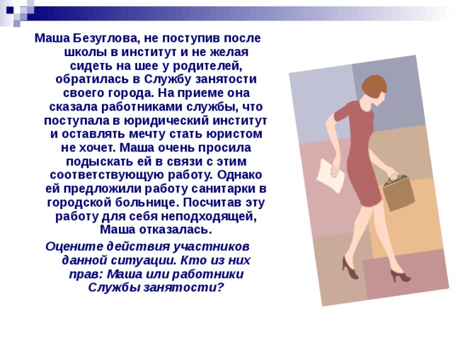 Маша Безуглова, не поступив после школы в институт и не желая сидеть на шее у родителей, обратилась в Службу занятости своего города. На приеме она сказала работниками службы, что поступала в юридический институт и оставлять мечту стать юристом не хочет. Маша очень просила подыскать ей в связи с этим соответствующую работу. Однако ей предложили работу санитарки в городской больнице. Посчитав эту работу для себя неподходящей, Маша отказалась. Оцените действия участников данной ситуации. Кто из них прав: Маша или работники Службы занятости? 