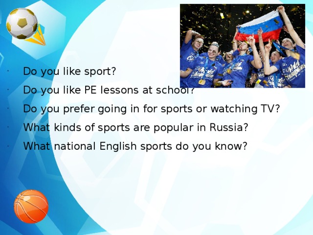 Do you like sport? Do you like PE lessons at school? Do you prefer going in for sports or watching TV? What kinds of sports are popular in Russia? What national English sports do you know? 