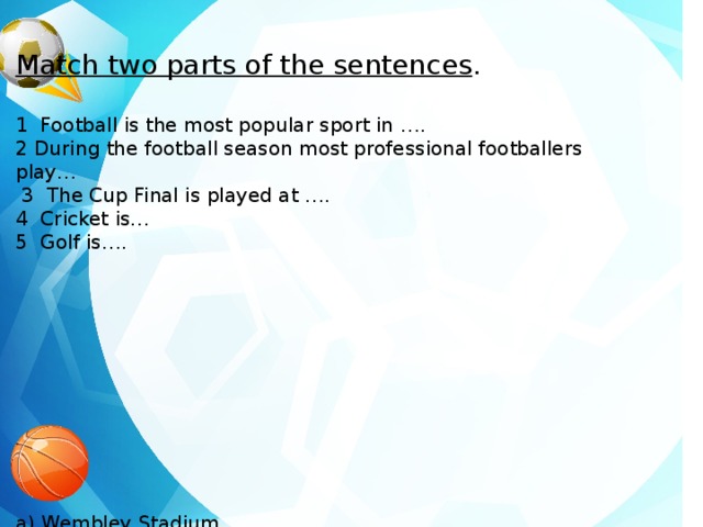 Match two parts of the sentences . 1 Football is the most popular sport in …. 2 During the football season most professional footballers play…  3 The Cup Final is played at …. 4 Cricket is… 5 Golf is…. a) Wembley Stadium b) The English national game c) The Scottish national game d) 2 matches every week e) The United Kingdom 