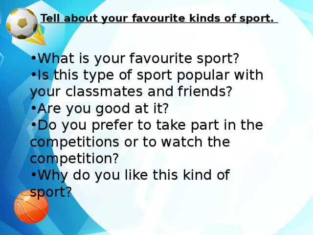 Tell about your favourite kinds of sport. • What is your favourite sport? • Is this type of sport popular with your classmates and friends? • Are you good at it? • Do you prefer to take part in the competitions or to watch the competition? • Why do you like this kind of sport?  