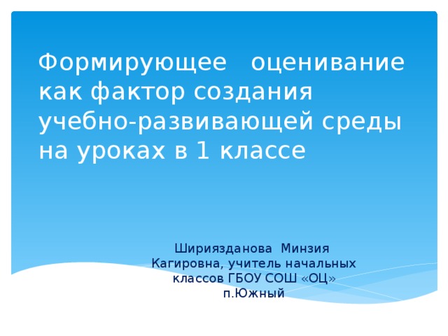 Формирующее оценивание как фактор создания учебно-развивающей среды на уроках в 1 классе Шириязданова Минзия Кагировна, учитель начальных классов ГБОУ СОШ «ОЦ» п.Южный 