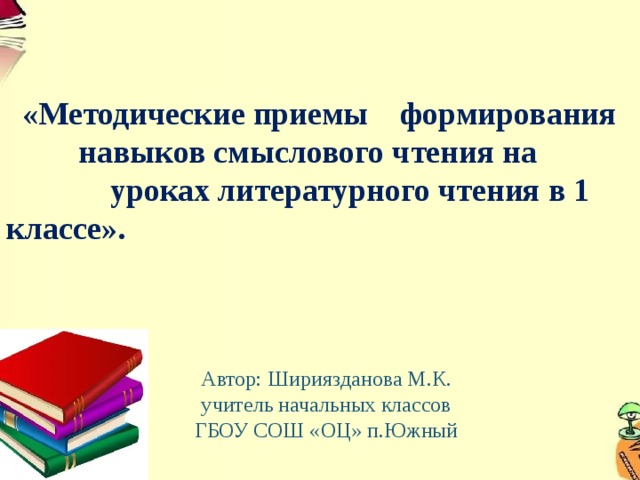  «Методические приемы формирования  навыков смыслового чтения на уроках литературного чтения в 1 классе». Автор: Шириязданова М.К.  учитель начальных классов ГБОУ СОШ «ОЦ» п.Южный 