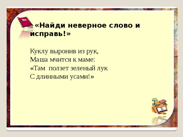   «Найди неверное слово и исправь!» Куклу выронив из рук, Маша мчится к маме:  «Там ползет зеленый лук С длинными усами!» 