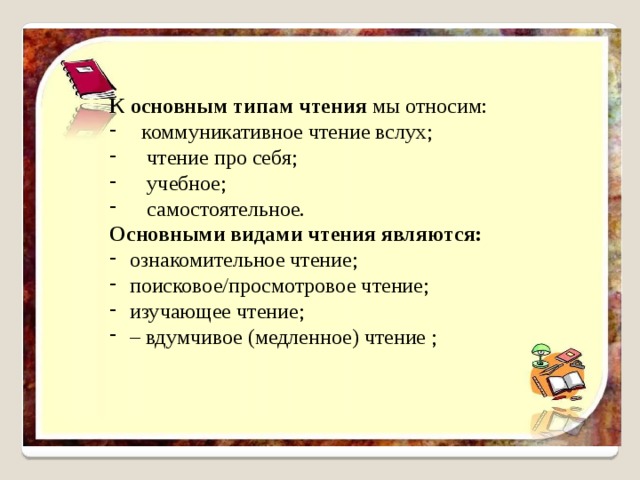 К основным типам чтения мы относим: коммуникативное чтение вслух;  чтение про себя;  учебное;  самостоятельное. Основными видами чтения являются: ознакомительное чтение; поисковое/просмотровое чтение; изучающее чтение; – вдумчивое (медленное) чтение ; 
