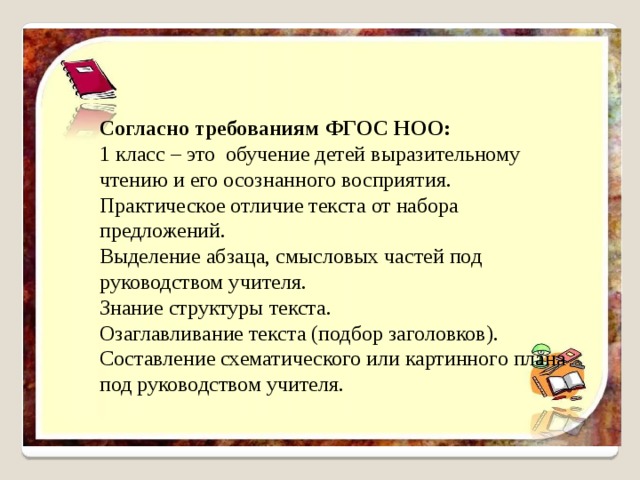 Согласно требованиям ФГОС НОО: 1 класс – это обучение детей выразительному чтению и его осознанного восприятия. Практическое отличие текста от набора предложений. Выделение абзаца, смысловых частей под руководством учителя. Знание структуры текста. Озаглавливание текста (подбор заголовков). Составление схематического или картинного плана под руководством учителя. 