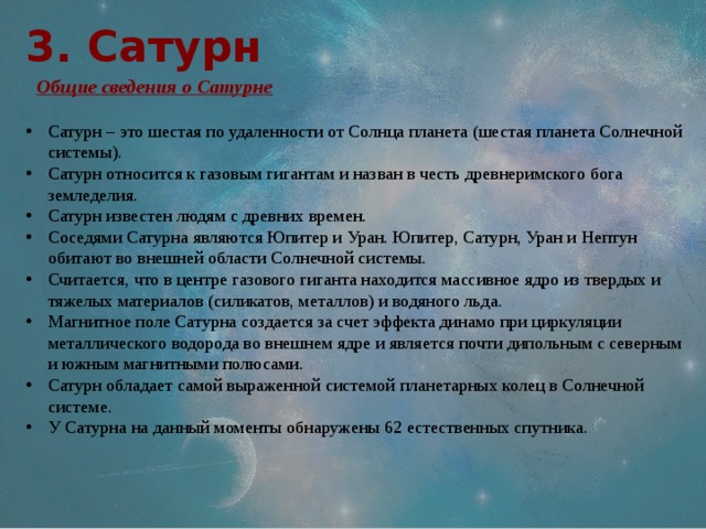 3. Сатурн  Общие сведения о Сатурне Сатурн – это шестая по удаленности от Солнца планета (шестая планета Солнечной системы). Сатурн относится к газовым гигантам и назван в честь древнеримского бога земледелия. Сатурн известен людям с древних времен. Соседями Сатурна являются Юпитер и Уран. Юпитер, Сатурн, Уран и Нептун обитают во внешней области Солнечной системы. Считается, что в центре газового гиганта находится массивное ядро из твердых и тяжелых материалов (силикатов, металлов) и водяного льда. Магнитное поле Сатурна создается за счет эффекта динамо при циркуляции металлического водорода во внешнем ядре и является почти дипольным с северным и южным магнитными полюсами. Сатурн обладает самой выраженной системой планетарных колец в Солнечной системе. У Сатурна на данный моменты обнаружены 62 естественных спутника. 