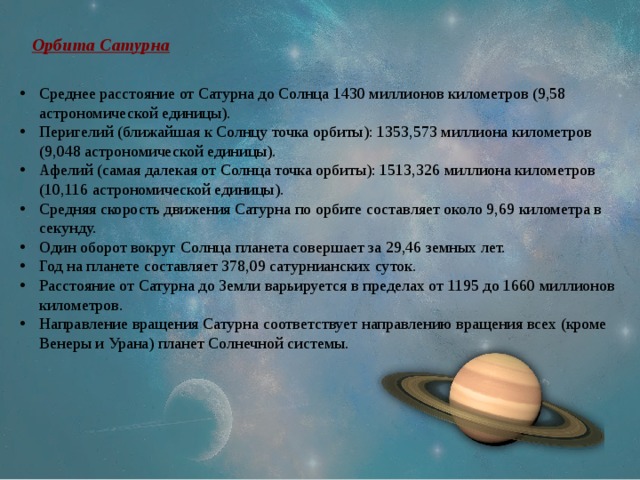 Орбита Сатурна Среднее расстояние от Сатурна до Солнца 1430 миллионов километров (9,58 астрономической единицы). Перигелий (ближайшая к Солнцу точка орбиты): 1353,573 миллиона километров (9,048 астрономической единицы). Афелий (самая далекая от Солнца точка орбиты): 1513,326 миллиона километров (10,116 астрономической единицы). Средняя скорость движения Сатурна по орбите составляет около 9,69 километра в секунду. Один оборот вокруг Солнца планета совершает за 29,46 земных лет. Год на планете составляет 378,09 сатурнианских суток. Расстояние от Сатурна до Земли варьируется в пределах от 1195 до 1660 миллионов километров. Направление вращения Сатурна соответствует направлению вращения всех (кроме Венеры и Урана) планет Солнечной системы. 