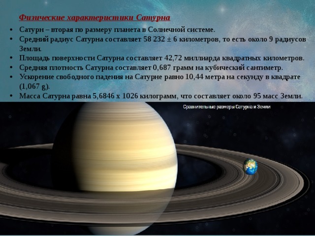 Физические характеристики Сатурна Сатурн – вторая по размеру планета в Солнечной системе. Средний радиус Сатурна составляет 58 232 ± 6 километров, то есть около 9 радиусов Земли. Площадь поверхности Сатурна составляет 42,72 миллиарда квадратных километров. Средняя плотность Сатурна составляет 0,687 грамм на кубический сантиметр. Ускорение свободного падения на Сатурне равно 10,44 метра на секунду в квадрате (1,067 g). Масса Сатурна равна 5,6846 х 1026 килограмм, что составляет около 95 масс Земли. 