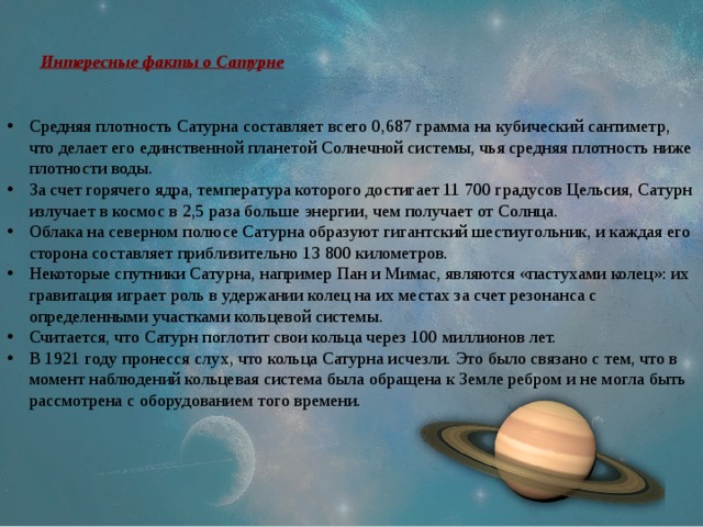 Интересные факты о Сатурне Средняя плотность Сатурна составляет всего 0,687 грамма на кубический сантиметр, что делает его единственной планетой Солнечной системы, чья средняя плотность ниже плотности воды. За счет горячего ядра, температура которого достигает 11 700 градусов Цельсия, Сатурн излучает в космос в 2,5 раза больше энергии, чем получает от Солнца. Облака на северном полюсе Сатурна образуют гигантский шестиугольник, и каждая его сторона составляет приблизительно 13 800 километров. Некоторые спутники Сатурна, например Пан и Мимас, являются «пастухами колец»: их гравитация играет роль в удержании колец на их местах за счет резонанса с определенными участками кольцевой системы. Считается, что Сатурн поглотит свои кольца через 100 миллионов лет. В 1921 году пронесся слух, что кольца Сатурна исчезли. Это было связано с тем, что в момент наблюдений кольцевая система была обращена к Земле ребром и не могла быть рассмотрена с оборудованием того времени. 