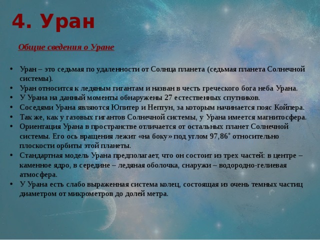 4. Уран  Общие сведения о Уране Уран – это седьмая по удаленности от Солнца планета (седьмая планета Солнечной системы). Уран относится к ледяным гигантам и назван в честь греческого бога неба Урана. У Урана на данный моменты обнаружены 27 естественных спутников. Соседями Урана являются Юпитер и Нептун, за которым начинается пояс Койпера. Так же, как у газовых гигантов Солнечной системы, у Урана имеется магнитосфера. Ориентация Урана в пространстве отличается от остальных планет Солнечной системы. Его ось вращения лежит «на боку» под углом 97,86˚ относительно плоскости орбиты этой планеты. Стандартная модель Урана предполагает, что он состоит из трех частей: в центре – каменное ядро, в середине – ледяная оболочка, снаружи – водородно-гелиевая атмосфера. У Урана есть слабо выраженная система колец, состоящая из очень темных частиц диаметром от микрометров до долей метра. 