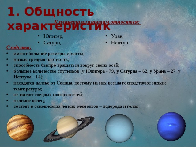 1. Общность характеристик  К планетам-гигантам относятся: Юпитер, Сатурн, Уран, Нептун. Сходства: имеют большие размеры и массы; низкая средняя плотность; способность быстро вращаться вокруг своих осей; большое количество спутников (у Юпитера - 79, у Сатурна – 62, у Урана – 27, у Нептуна - 14); находятся далеко от Солнца, поэтому на них всегда господствуют низкие температуры; не имеют твердых поверхностей; наличие колец; состоят в основном из легких элементов – водорода и гелия. 