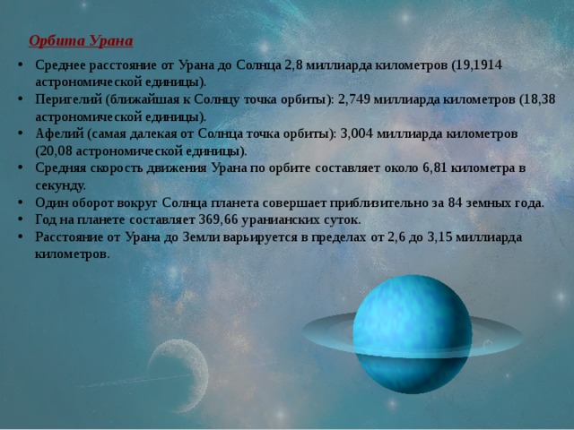 Орбита Урана Среднее расстояние от Урана до Солнца 2,8 миллиарда километров (19,1914 астрономической единицы). Перигелий (ближайшая к Солнцу точка орбиты): 2,749 миллиарда километров (18,38 астрономической единицы). Афелий (самая далекая от Солнца точка орбиты): 3,004 миллиарда километров (20,08 астрономической единицы). Средняя скорость движения Урана по орбите составляет около 6,81 километра в секунду. Один оборот вокруг Солнца планета совершает приблизительно за 84 земных года. Год на планете составляет 369,66 уранианских суток. Расстояние от Урана до Земли варьируется в пределах от 2,6 до 3,15 миллиарда километров. 