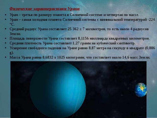 Физические характеристики Урана Уран – третья по размеру планета в Солнечной системе и четвертая по массе. Уран – самая холодная планета Солнечной системы с минимальной температурой -224 °C. Средний радиус Урана составляет 25 362 ± 7 километров, то есть около 4 радиусов Земли. Площадь поверхности Урана составляет 8,1156 миллиарда квадратных километров. Средняя плотность Урана составляет 1,27 грамм на кубический сантиметр. Ускорение свободного падения на Уране равно 8,87 метра на секунду в квадрате (0,886 g). Масса Урана равна 8,6832 х 1025 килограмм, что составляет около 14,6 масс Земли. 