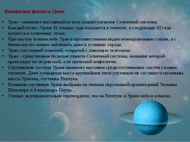 Интересные факты о Уране Уран – наименее массивный из всех планет-гигантов Солнечной системы. Каждый полюс Урана 42 земных года находится в темноте, а следующие 42 года купается в солнечных лучах. При чистом темном небе Уран в противостоянии виден невооруженным глазом, а с биноклем его можно наблюдать даже в условиях города. Уран стал первой планетой, открытой с помощью телескопа. Уран – единственная большая планета Солнечной системы, название которой происходит не из римской, а из греческой мифологии. Спутниковая система Урана наименее массивна среди спутниковых систем газовых гигантов. Даже суммарная масса крупнейших пяти спутников не составит и половины массы Тритона, спутника Нептуна. Названия спутников Урана выбраны по именам персонажей произведений Уильяма Шекспира и Александра Поупа. Ученые экспериментально подтвердили, что на Нептуне и Уране небо в алмазах. 