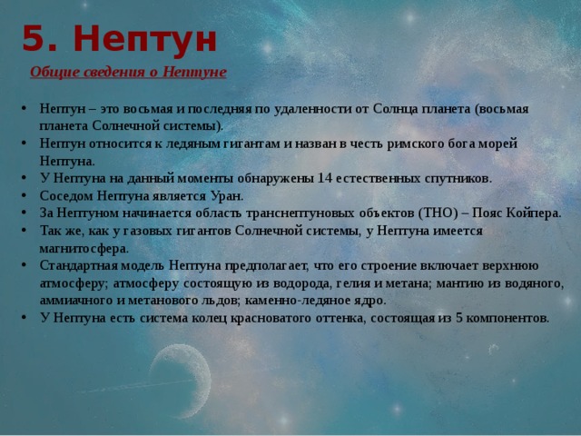 5. Нептун  Общие сведения о Нептуне Нептун – это восьмая и последняя по удаленности от Солнца планета (восьмая планета Солнечной системы). Нептун относится к ледяным гигантам и назван в честь римского бога морей Нептуна. У Нептуна на данный моменты обнаружены 14 естественных спутников. Соседом Нептуна является Уран. За Нептуном начинается область транснептуновых объектов (ТНО) – Пояс Койпера. Так же, как у газовых гигантов Солнечной системы, у Нептуна имеется магнитосфера. Стандартная модель Нептуна предполагает, что его строение включает верхнюю атмосферу; атмосферу состоящую из водорода, гелия и метана; мантию из водяного, аммиачного и метанового льдов; каменно-ледяное ядро. У Нептуна есть система колец красноватого оттенка, состоящая из 5 компонентов. 