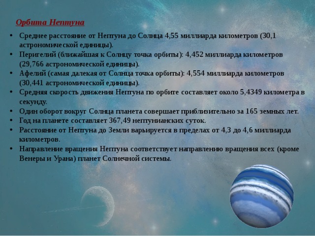 Орбита Нептуна Среднее расстояние от Нептуна до Солнца 4,55 миллиарда километров (30,1 астрономической единицы). Перигелий (ближайшая к Солнцу точка орбиты): 4,452 миллиарда километров (29,766 астрономической единицы). Афелий (самая далекая от Солнца точка орбиты): 4,554 миллиарда километров (30,441 астрономической единицы). Средняя скорость движения Нептуна по орбите составляет около 5,4349 километра в секунду. Один оборот вокруг Солнца планета совершает приблизительно за 165 земных лет. Год на планете составляет 367,49 нептунианских суток. Расстояние от Нептуна до Земли варьируется в пределах от 4,3 до 4,6 миллиарда километров. Направление вращения Нептуна соответствует направлению вращения всех (кроме Венеры и Урана) планет Солнечной системы. 