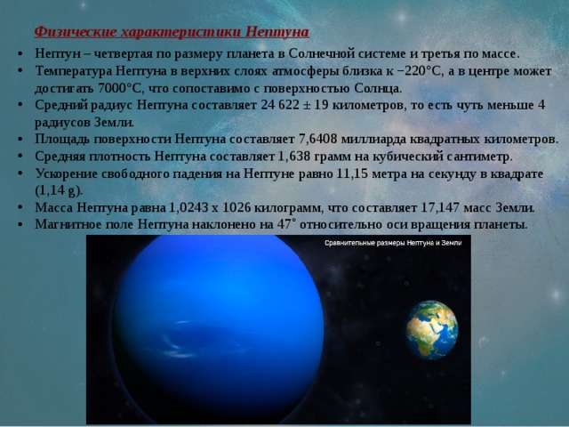 Физические характеристики Нептуна Нептун – четвертая по размеру планета в Солнечной системе и третья по массе. Температура Нептуна в верхних слоях атмосферы близка к −220°C, а в центре может достигать 7000°C, что сопоставимо с поверхностью Солнца. Средний радиус Нептуна составляет 24 622 ± 19 километров, то есть чуть меньше 4 радиусов Земли. Площадь поверхности Нептуна составляет 7,6408 миллиарда квадратных километров. Средняя плотность Нептуна составляет 1,638 грамм на кубический сантиметр. Ускорение свободного падения на Нептуне равно 11,15 метра на секунду в квадрате (1,14 g). Масса Нептуна равна 1,0243 х 1026 килограмм, что составляет 17,147 масс Земли. Магнитное поле Нептуна наклонено на 47˚ относительно оси вращения планеты. 