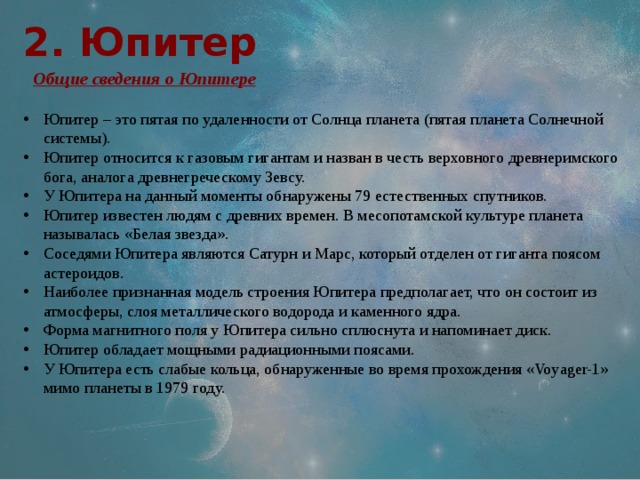 2. Юпитер  Общие сведения о Юпитере Юпитер – это пятая по удаленности от Солнца планета (пятая планета Солнечной системы). Юпитер относится к газовым гигантам и назван в честь верховного древнеримского бога, аналога древнегреческому Зевсу. У Юпитера на данный моменты обнаружены 79 естественных спутников. Юпитер известен людям с древних времен. В месопотамской культуре планета называлась «Белая звезда». Соседями Юпитера являются Сатурн и Марс, который отделен от гиганта поясом астероидов. Наиболее признанная модель строения Юпитера предполагает, что он состоит из атмосферы, слоя металлического водорода и каменного ядра. Форма магнитного поля у Юпитера сильно сплюснута и напоминает диск. Юпитер обладает мощными радиационными поясами. У Юпитера есть слабые кольца, обнаруженные во время прохождения «Voyager-1» мимо планеты в 1979 году. 