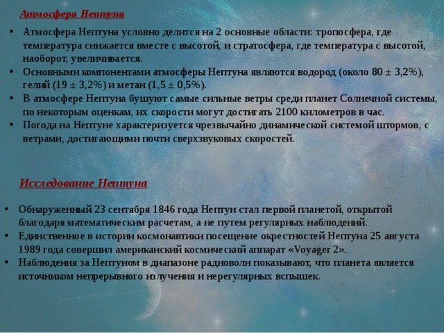 Атмосфера Нептуна Атмосфера Нептуна условно делится на 2 основные области: тропосфера, где температура снижается вместе с высотой, и стратосфера, где температура с высотой, наоборот, увеличивается. Основными компонентами атмосферы Нептуна являются водород (около 80 ± 3,2%), гелий (19 ± 3,2%) и метан (1,5 ± 0,5%). В атмосфере Нептуна бушуют самые сильные ветры среди планет Солнечной системы, по некоторым оценкам, их скорости могут достигать 2100 километров в час. Погода на Нептуне характеризуется чрезвычайно динамической системой штормов, с ветрами, достигающими почти сверхзвуковых скоростей. Исследование Нептуна Обнаруженный 23 сентября 1846 года Нептун стал первой планетой, открытой благодаря математическим расчетам, а не путем регулярных наблюдений. Единственное в истории космонавтики посещение окрестностей Нептуна 25 августа 1989 года совершил американский космический аппарат «Voyager 2». Наблюдения за Нептуном в диапазоне радиоволн показывают, что планета является источником непрерывного излучения и нерегулярных вспышек. 