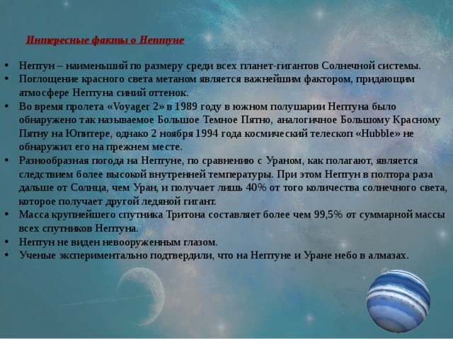 Интересные факты о Нептуне Нептун – наименьший по размеру среди всех планет-гигантов Солнечной системы. Поглощение красного света метаном является важнейшим фактором, придающим атмосфере Нептуна синий оттенок. Во время пролета «Voyager 2» в 1989 году в южном полушарии Нептуна было обнаружено так называемое Большое Темное Пятно, аналогичное Большому Красному Пятну на Юпитере, однако 2 ноября 1994 года космический телескоп «Hubble» не обнаружил его на прежнем месте. Разнообразная погода на Нептуне, по сравнению с Ураном, как полагают, является следствием более высокой внутренней температуры. При этом Нептун в полтора раза дальше от Солнца, чем Уран, и получает лишь 40% от того количества солнечного света, которое получает другой ледяной гигант. Масса крупнейшего спутника Тритона составляет более чем 99,5% от суммарной массы всех спутников Нептуна. Нептун не виден невооруженным глазом. Ученые экспериментально подтвердили, что на Нептуне и Уране небо в алмазах. 