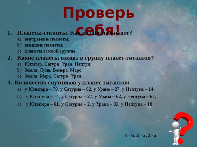 Проверь себя! Планеты-гиганты. Как их еще называют? внутренние планеты; внешние планеты; планеты земной группы. внутренние планеты; внешние планеты; планеты земной группы. Какие планеты входят в группу планет-гигантов? Юпитер, Сатурн, Уран, Нептун; Земля, Луна, Венера, Марс; Земля, Марс, Сатурн, Уран. Юпитер, Сатурн, Уран, Нептун; Земля, Луна, Венера, Марс; Земля, Марс, Сатурн, Уран. Количество спутников у планет-гигантов: у Юпитера – 79, у Сатурна – 62, у Урана – 27, у Нептуна – 14;  у Юпитера – 14, у Сатурна – 27, у Урана – 62, у Нептуна – 67;  у Юпитера – 61, у Сатурна – 2, у Урана – 32, у Нептуна – 18. у Юпитера – 79, у Сатурна – 62, у Урана – 27, у Нептуна – 14;  у Юпитера – 14, у Сатурна – 27, у Урана – 62, у Нептуна – 67;  у Юпитера – 61, у Сатурна – 2, у Урана – 32, у Нептуна – 18. 1 - b, 2 - а, 3 -a 